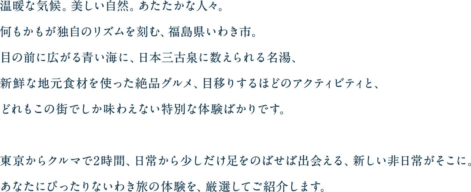 温暖な気候。美しい自然。あたたかな人々。何もかもが独自のリズムを刻む、福島県いわき市。目の前に広がる青い海に、日本三古泉に数えられる名湯、新鮮な地元食材を使った絶品グルメ、目移りするほどのアクティビティと、どれもこの町でしか味わえない特別な体験ばかりです。東京からクルマで2時間、日常から少しだけあしをのばせば出会える、新しい非日常がそこに。あなたにぴったりないわき旅の体験を、厳選してご紹介します。